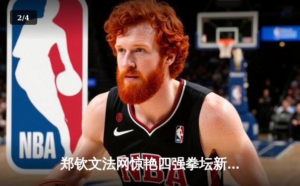 郑钦文法网惊艳四强拳坛新星崛起，企鹅体育女排联赛激战正酣 - 2