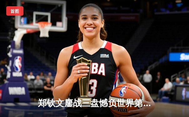 郑钦文鏖战三盘憾负世界第一 中国金花虽败犹荣展现顶尖水准