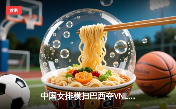 中国女排横扫巴西夺VNL三连胜 郑钦文罗马站苦战晋级 张兆鑫职业拳击卫冕战告捷