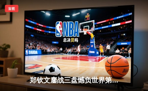 郑钦文鏖战三盘憾负世界第一 中国金花虽败犹荣展露锋芒