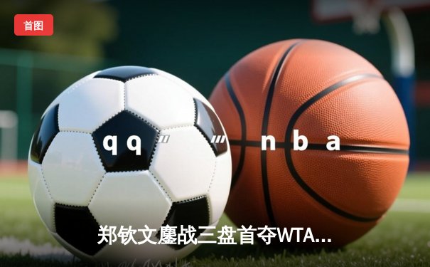 郑钦文鏖战三盘首夺WTA1000冠军，中国金花罗马站创历史